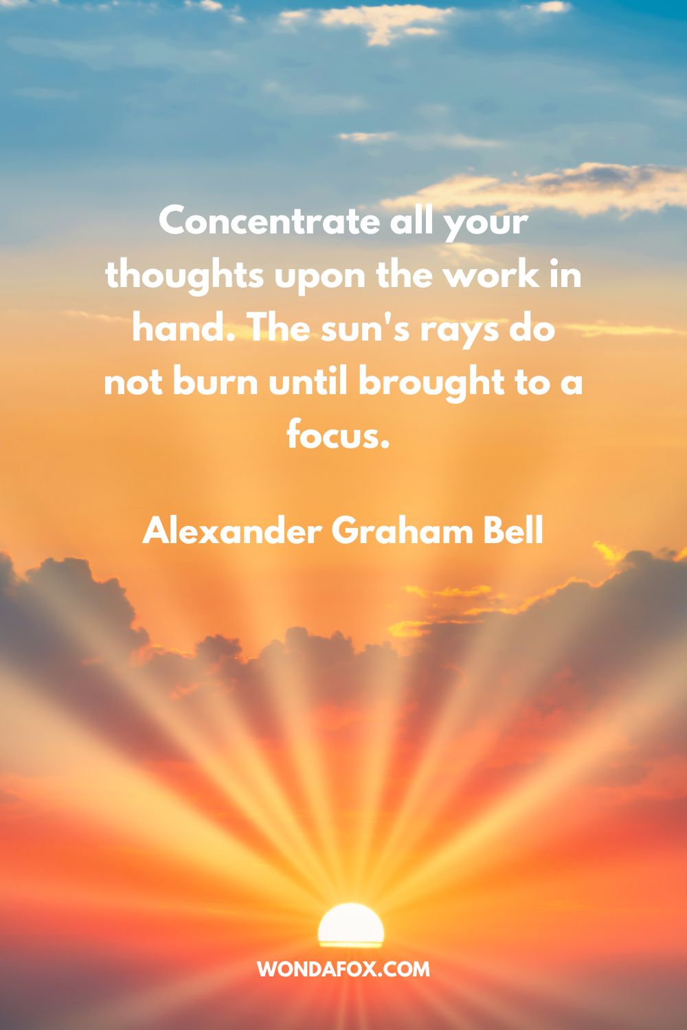 Concentrate all your thoughts upon the work in hand. The sun's rays do not burn until brought to a focus. Alexander Graham Bell