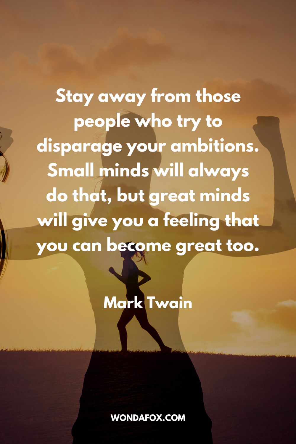 Stay away from those people who try to disparage your ambitions. Small minds will always do that, but great minds will give you a feeling that you can become great too. Mark Twain