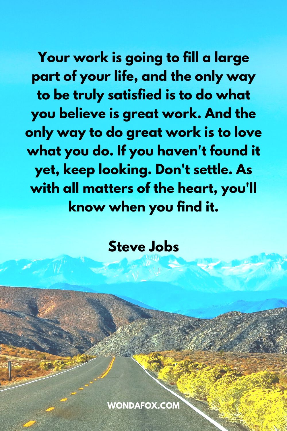 Your work is going to fill a large part of your life, and the only way to be truly satisfied is to do what you believe is great work. And the only way to do great work is to love what you do. If you haven't found it yet, keep looking. Don't settle. As with all matters of the heart, you'll know when you find it. Steve Jobs