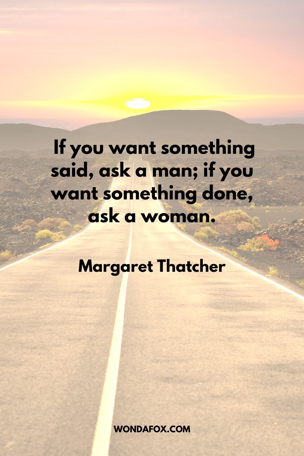  If you want something said, ask a man; if you want something done, ask a woman. Margaret Thatcher