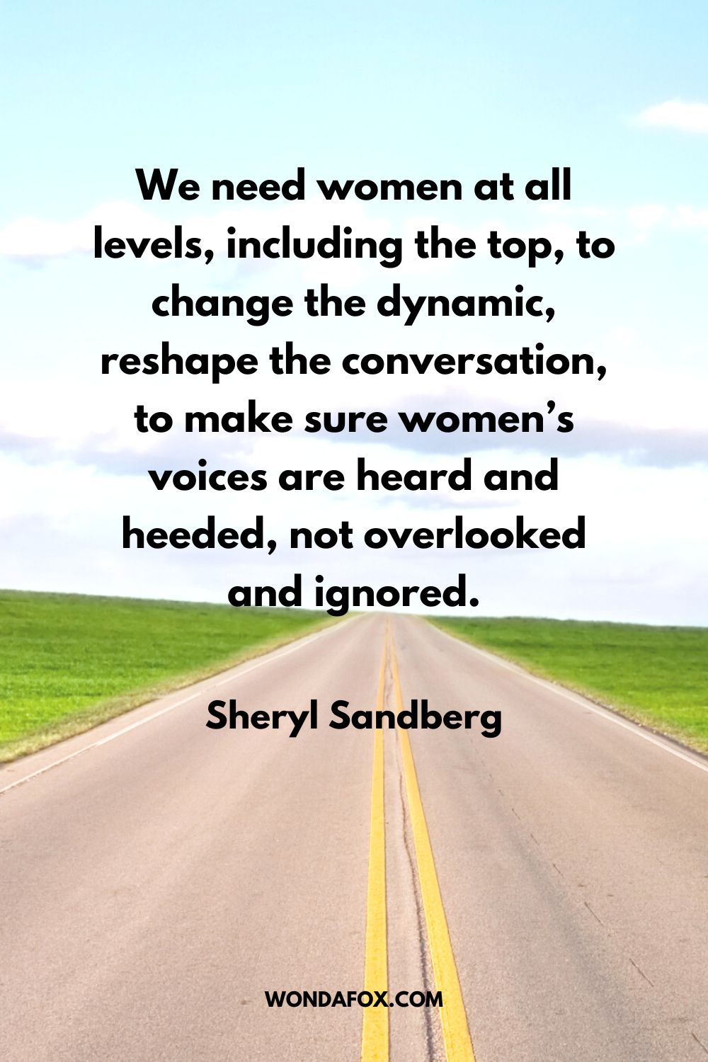 We need women at all levels, including the top, to change the dynamic, reshape the conversation, to make sure women’s voices are heard and heeded, not overlooked and ignored. Sheryl Sandberg