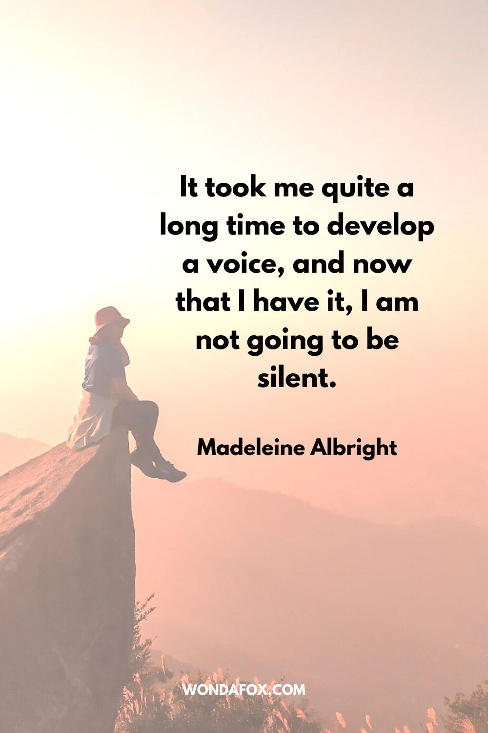 It took me quite a long time to develop a voice, and now that I have it, I am not going to be silent. Madeleine Albright