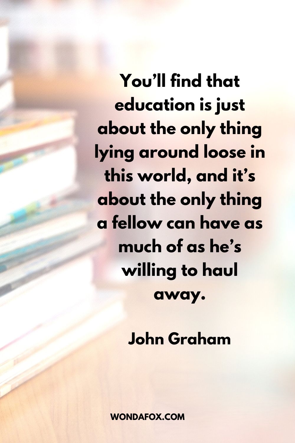 You’ll find that education is just about the only thing lying around loose in this world, and it’s about the only thing a fellow can have as much of as he’s willing to haul away. John Graham