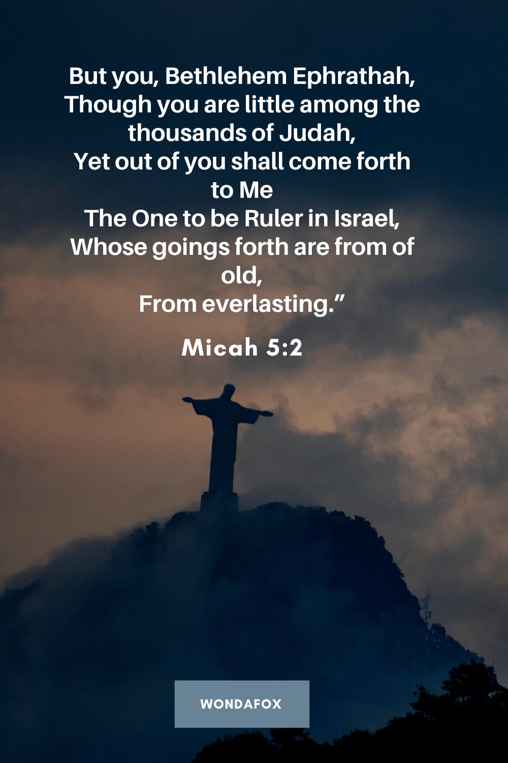 But you, Bethlehem Ephrathah, Though you are little among the thousands of Judah, Yet out of you shall come forth to Me The One to be Ruler in Israel, Whose goings forth are from of old, From everlasting.”
Micah 5:2