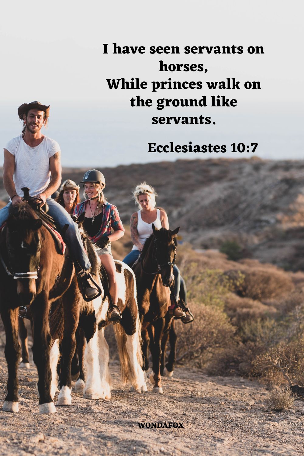 I have seen servants on horses, While princes walk on the ground like servants.
Ecclesiastes 10:7