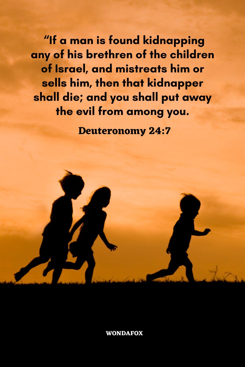  “If a man is found kidnapping any of his brethren of the children of Israel, and mistreats him or sells him, then that kidnapper shall die; and you shall put away the evil from among you.
Deuteronomy 24:7 
