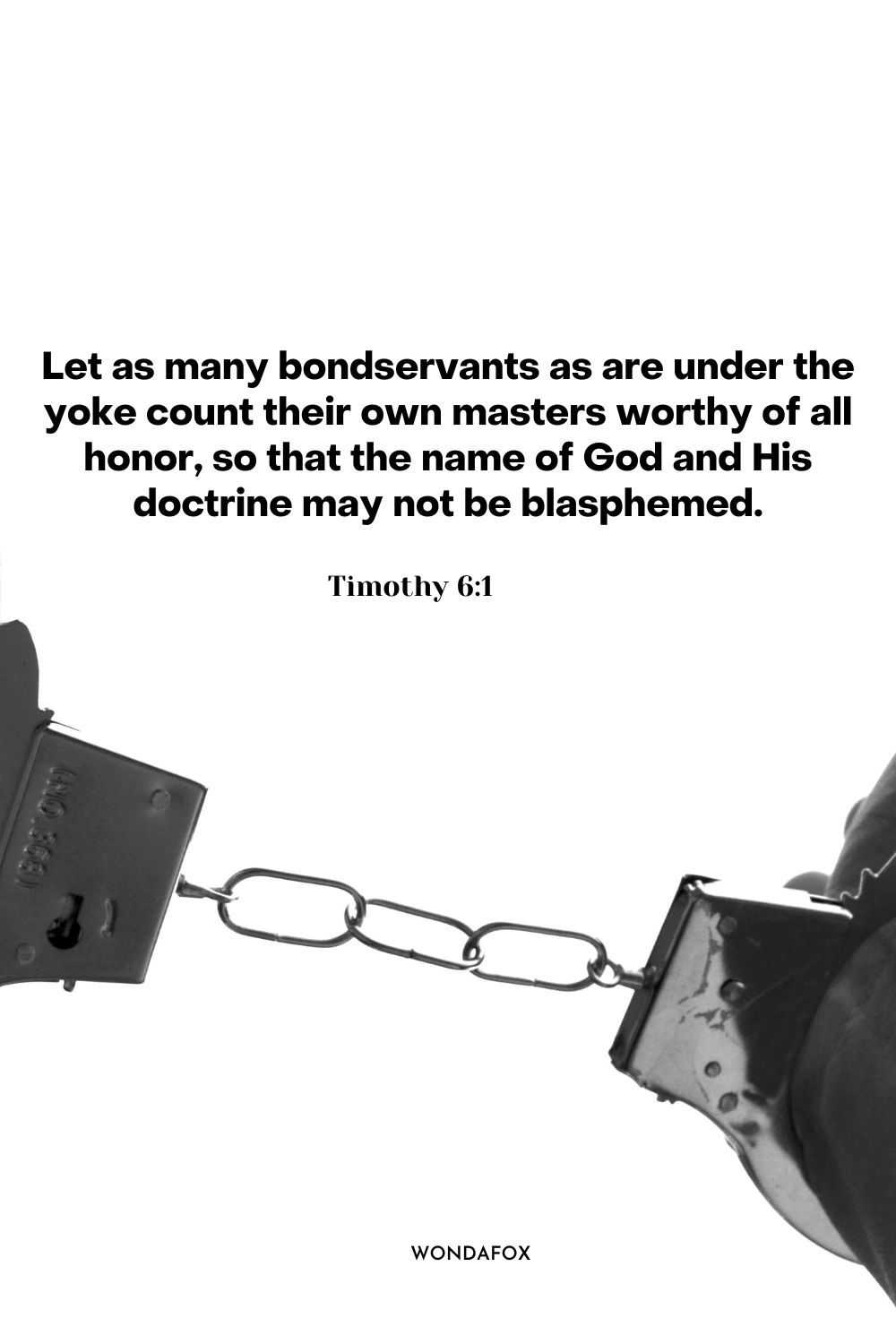 Let as many bondservants as are under the yoke count their own masters worthy of all honor, so that the name of God and His doctrine may not be blasphemed.
Timothy 6:1