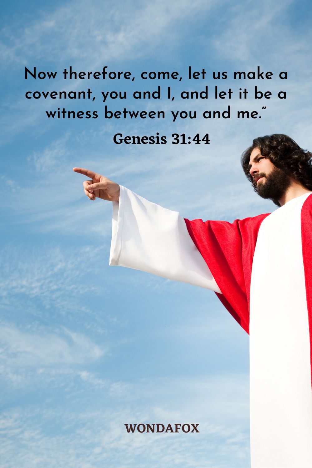 Now therefore, come, let us make a covenant, you and I, and let it be a witness between you and me.”
Genesis 31:44