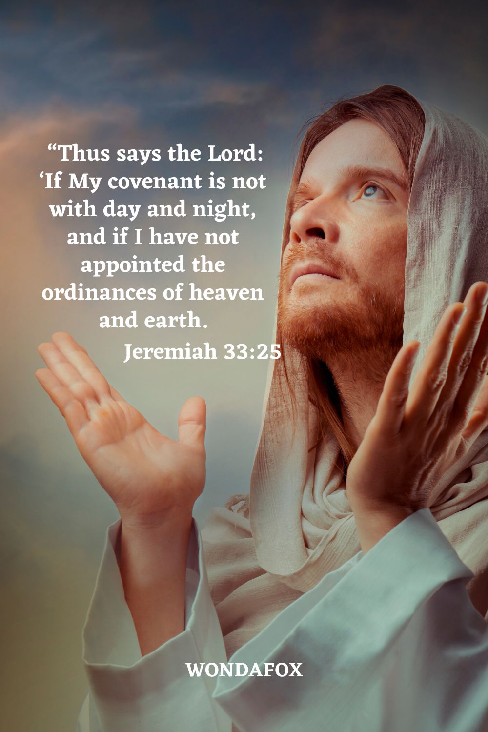  “Thus says the Lord: ‘If My covenant is not with day and night, and if I have not appointed the ordinances of heaven and earth.
Jeremiah 33:25