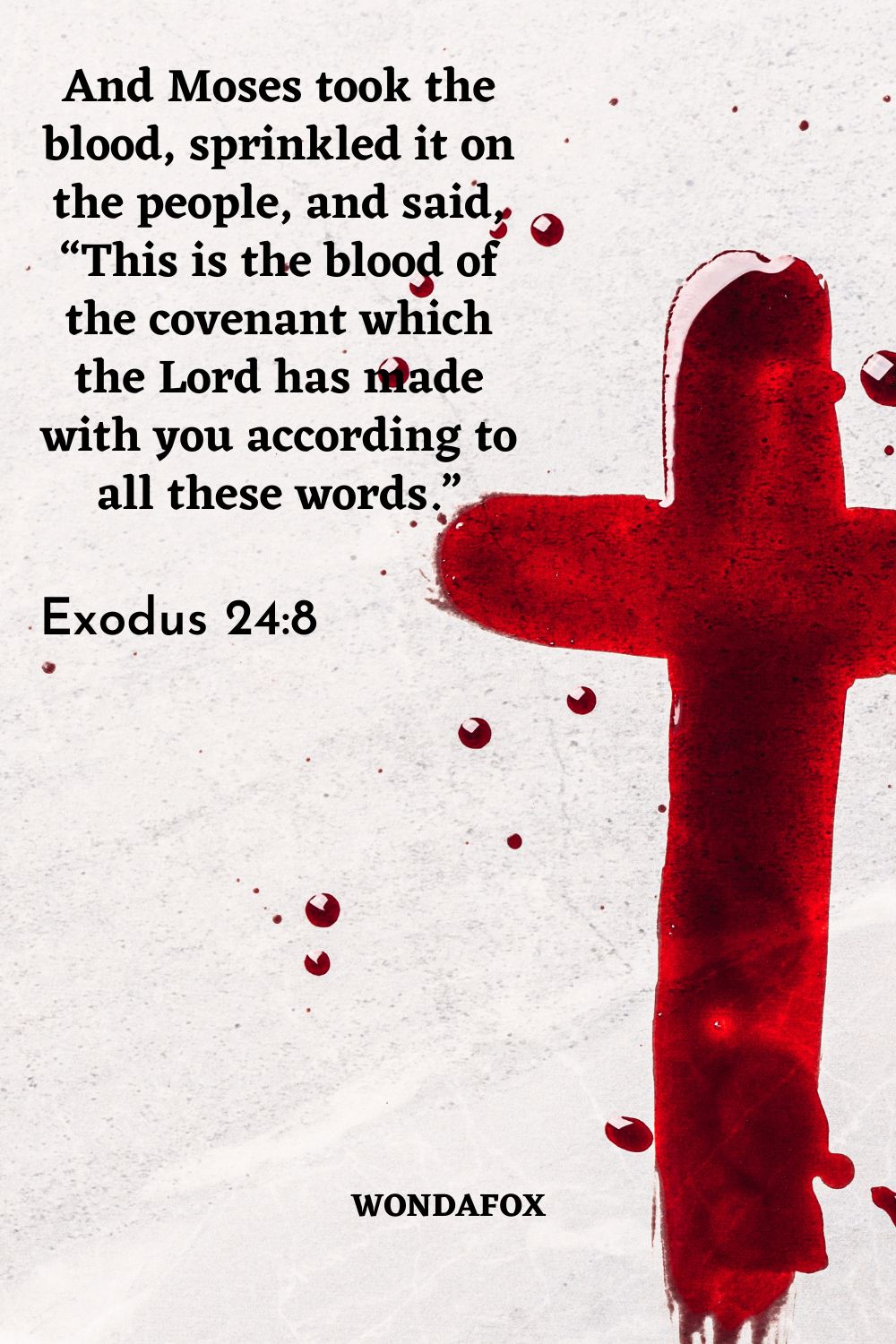 And Moses took the blood, sprinkled it on the people, and said, “This is the blood of the covenant which the Lord has made with you according to all these words.”
And Moses took the blood, sprinkled it on the people, and said, “This is the blood of the covenant which the Lord has made with you according to all these words.”
And Moses took the blood, sprinkled it on the people, and said, “This is the blood of the covenant which the Lord has made with you according to all these words.”
Exodus 24:8