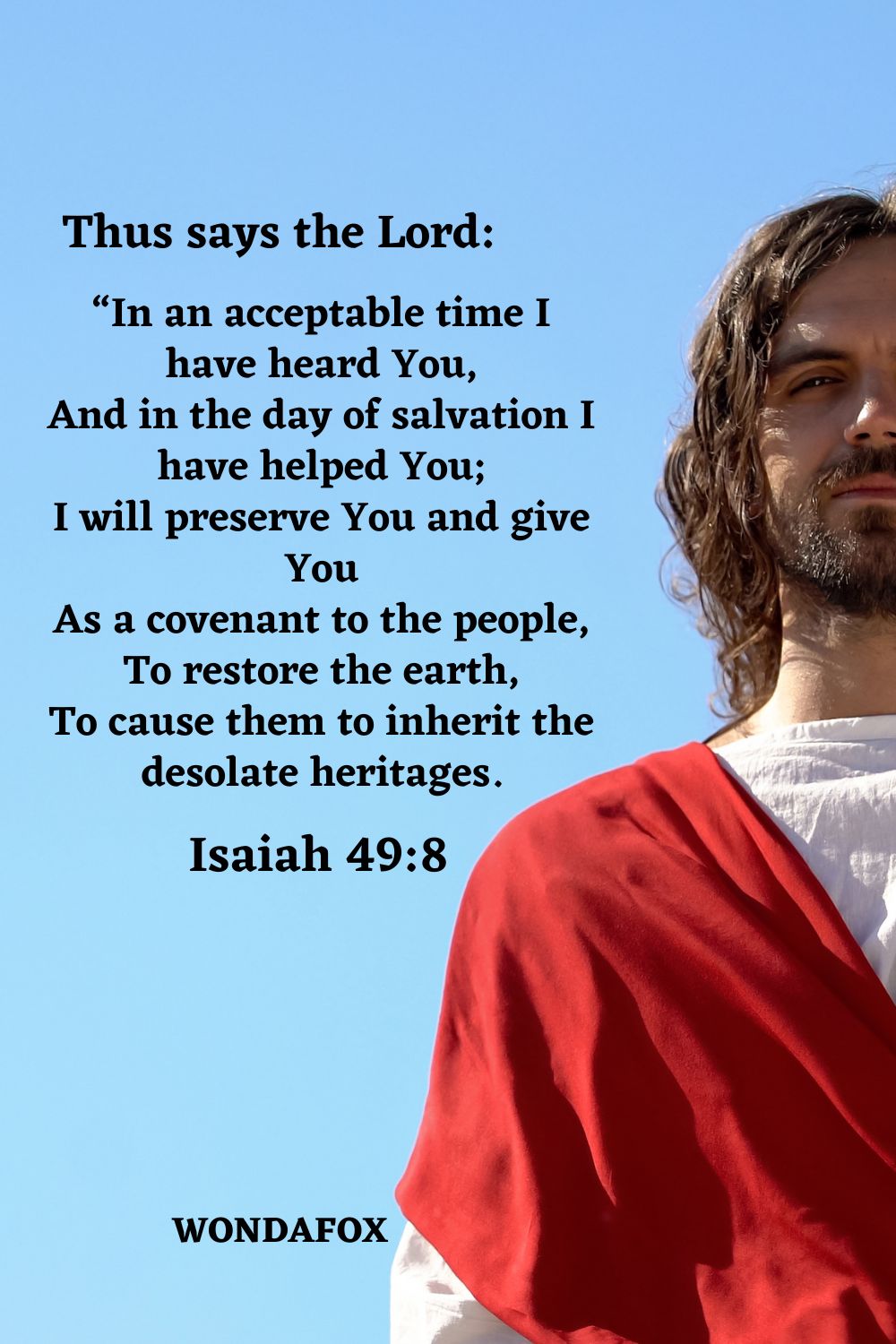 Thus says the Lord: “In an acceptable time I have heard You, And in the day of salvation I have helped You; I will preserve You and give You As a covenant to the people, To restore the earth, To cause them to inherit the desolate heritages.
Isaiah 49:8