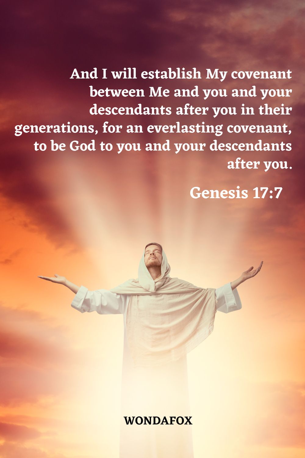 And I will establish My covenant between Me and you and your descendants after you in their generations, for an everlasting covenant, to be God to you and your descendants after you.
Genesis 17:7