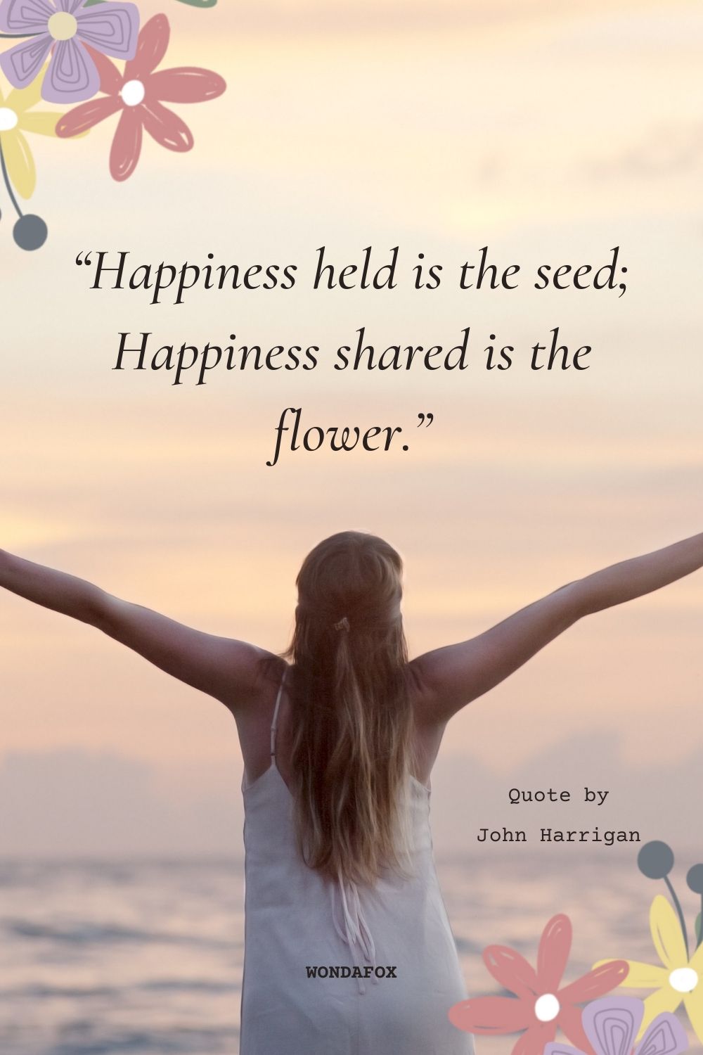 “Happiness held is the seed; Happiness shared is the flower.”
John Harrigan
