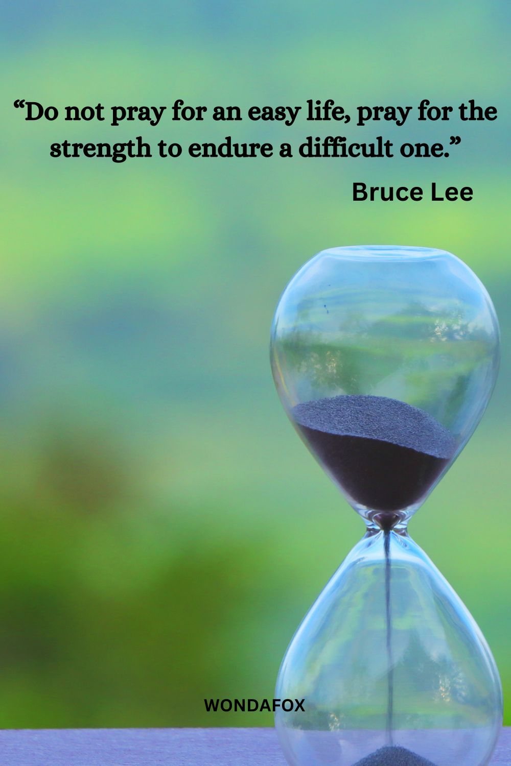 “Do not pray for an easy life, pray for the strength to endure a difficult one.”
Bruce Lee