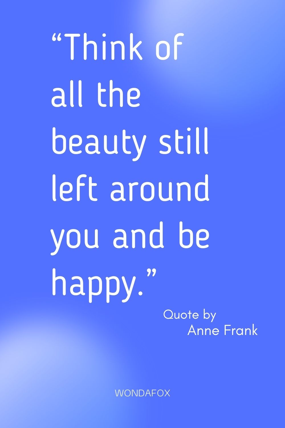 “Think of all the beauty still left around you and be happy.”
Anne Frank