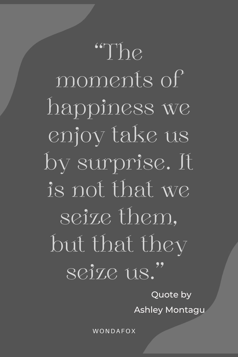 “The moments of happiness we enjoy take us by surprise. It is not that we seize them, but that they seize us.” 
Ashley Montagu
