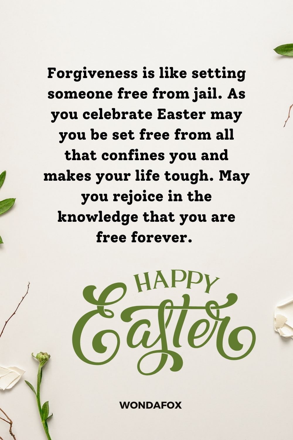 Forgiveness is like setting someone free from jail. As you celebrate Easter may you be set free from all that confines you and makes your life tough. May you rejoice in the knowledge that you are free forever. Happy Easter.
