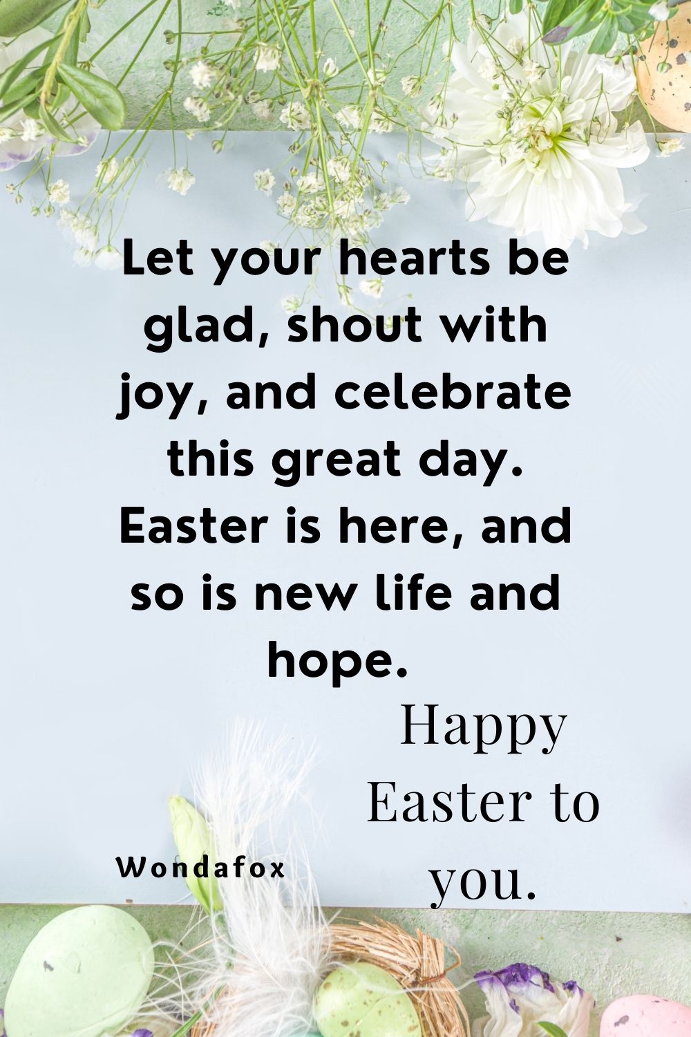 Let your hearts be glad, shout with joy, and celebrate this great day. Easter is here, and so is new life and hope. Happy Easter to you.