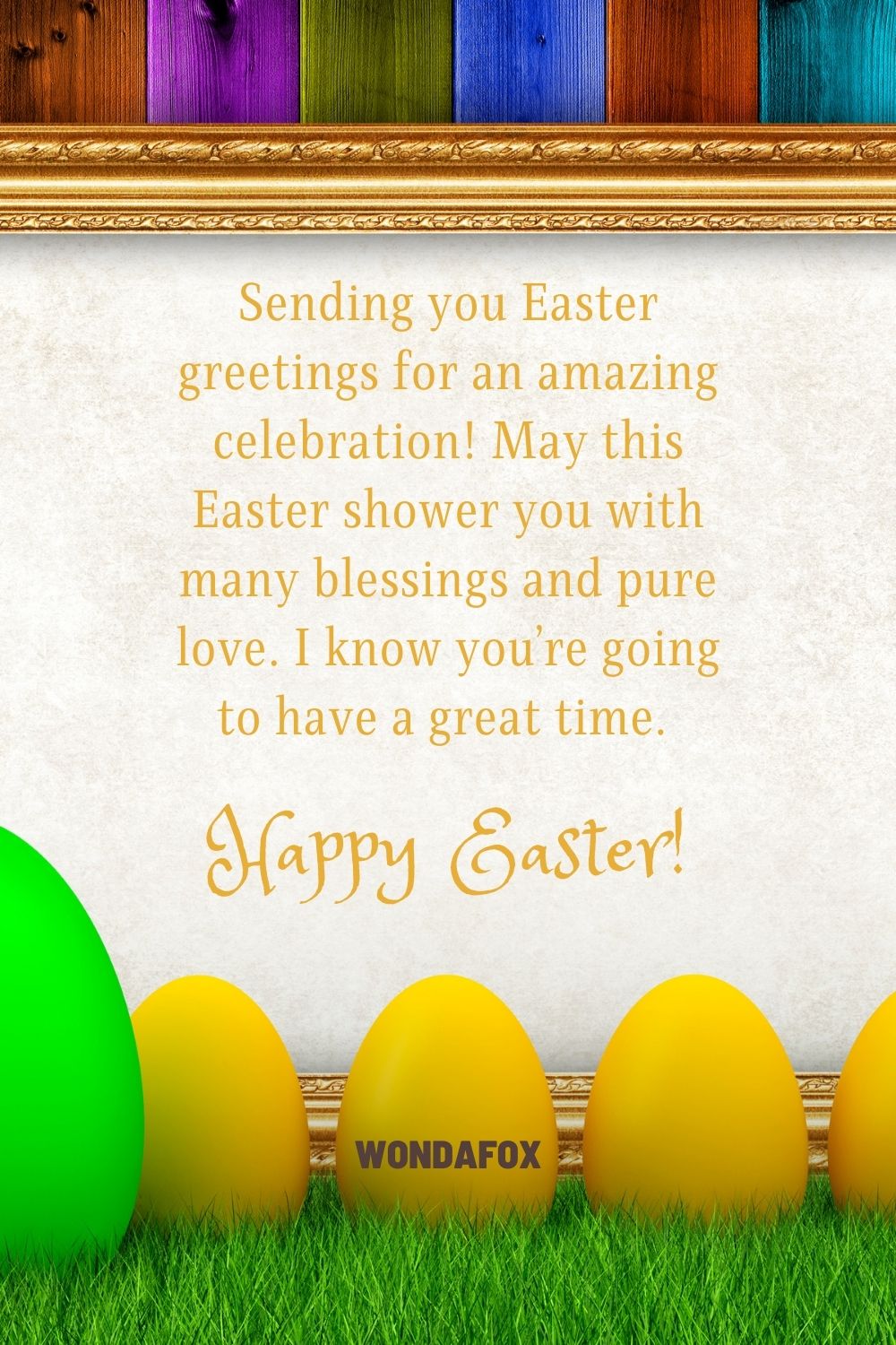 Sending you Easter greetings for an amazing celebration! May this Easter shower you with many blessings and pure love. I know you’re going to have a great time. Happy Easter!