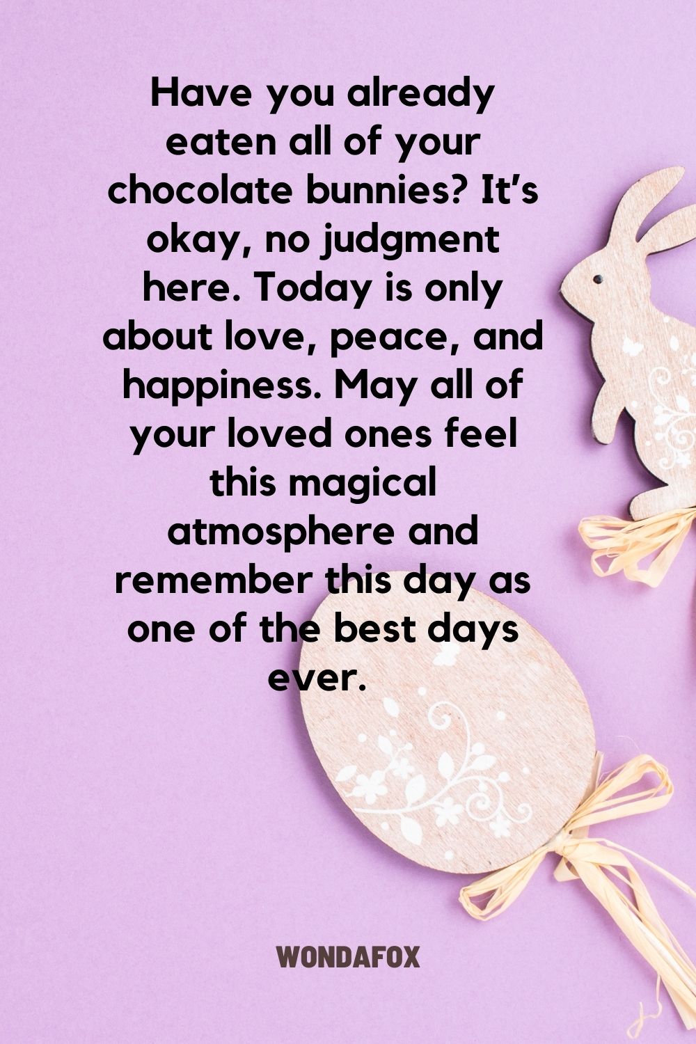 Have you already eaten all of your chocolate bunnies? It’s okay, no judgment here. Today is only about love, peace, and happiness. May all of your loved ones feel this magical atmosphere and remember this day as one of the best days ever. 