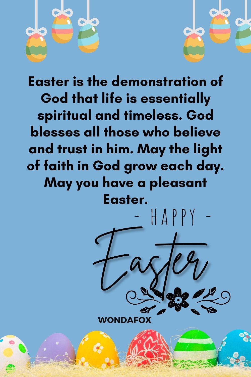 Easter is the demonstration of God that life is essentially spiritual and timeless. God blesses all those who believe and trust in him. May the light of faith in God grow each day. May you have a pleasant Easter.