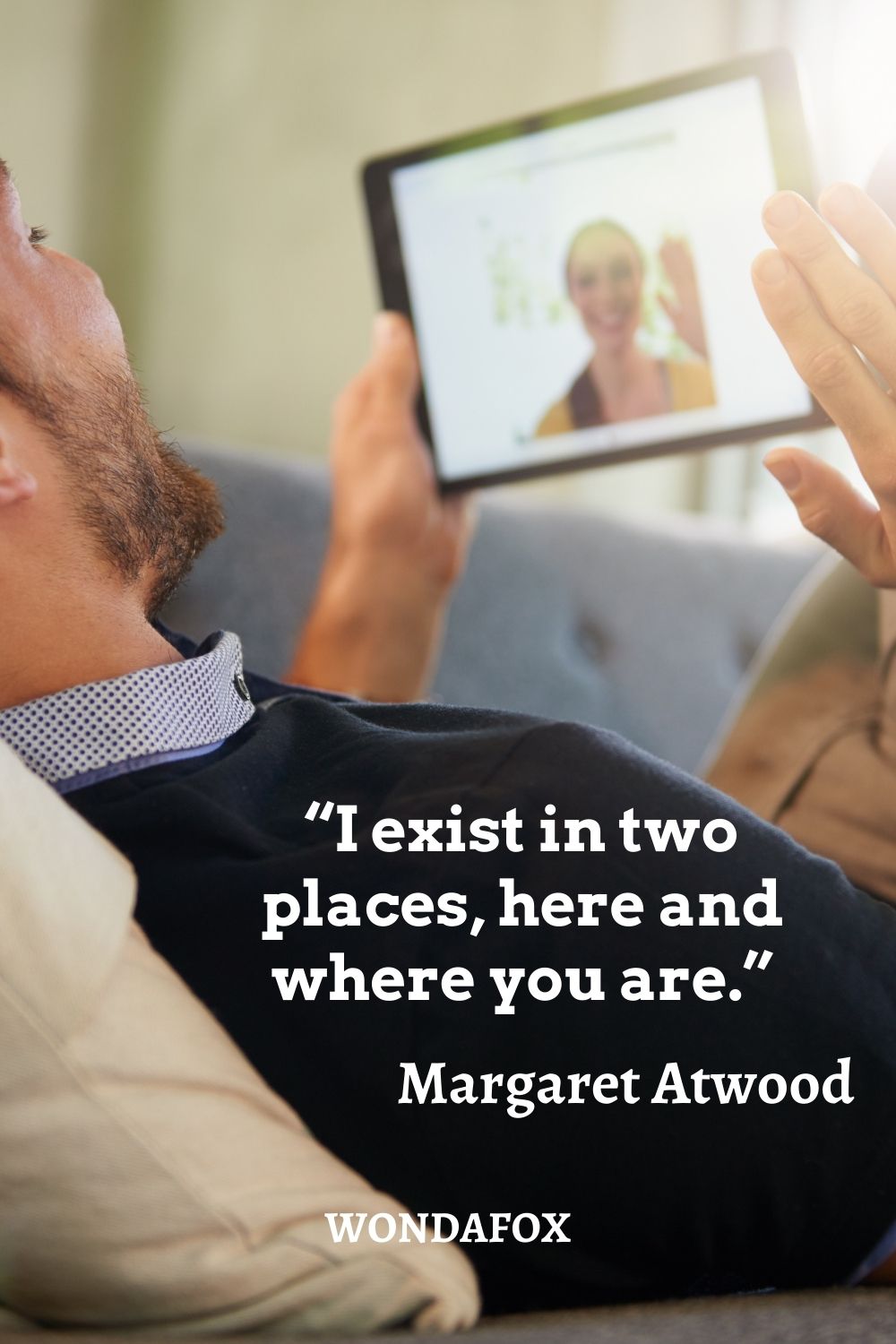 “I exist in two places, here and where you are.”
Margaret Atwood