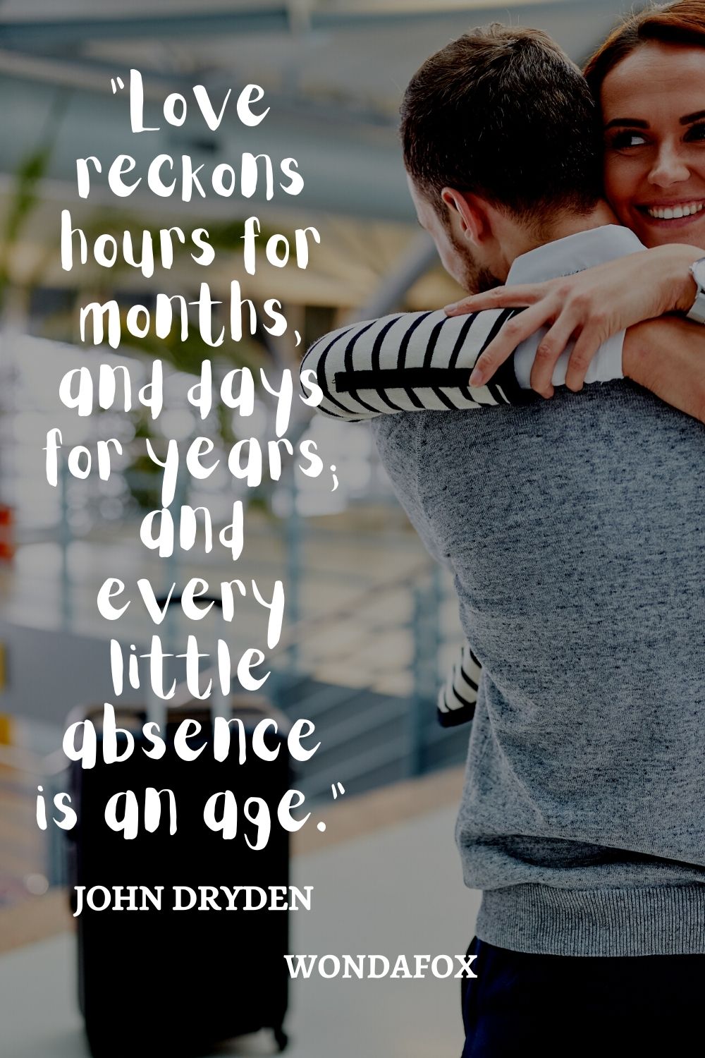 “Love reckons hours for months, and days for years; and every little absence is an age.”
John Dryden
