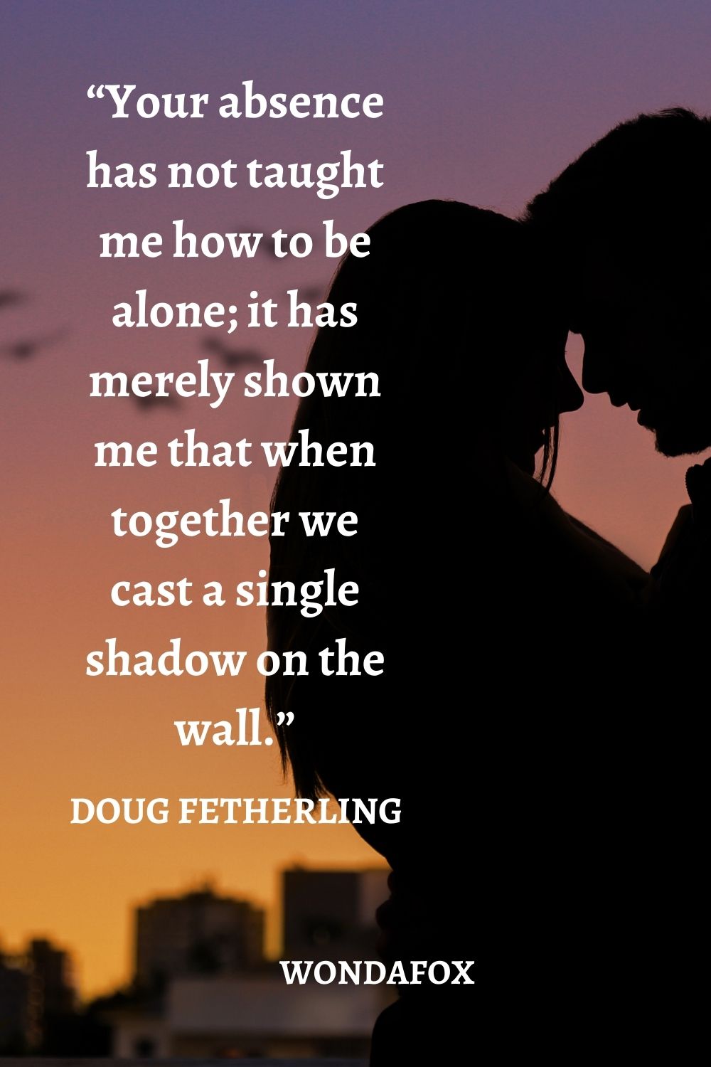 “Your absence has not taught me how to be alone; it has merely shown me that when together we cast a single shadow on the wall.”
Doug Fetherling