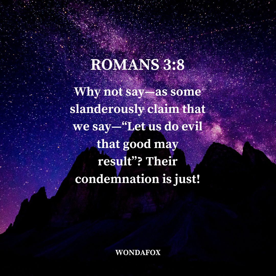 Romans 3:8
Why not say—as some slanderously claim that we say—“Let us do evil that good may result”? Their condemnation is just!