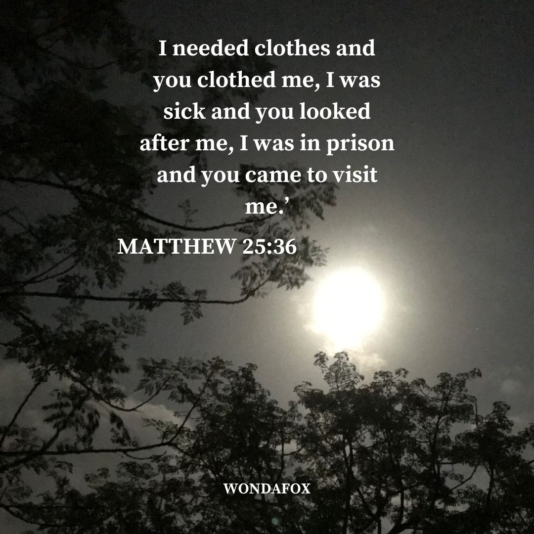 Matthew 25:36
I needed clothes and you clothed me, I was sick and you looked after me, I was in prison and you came to visit me.