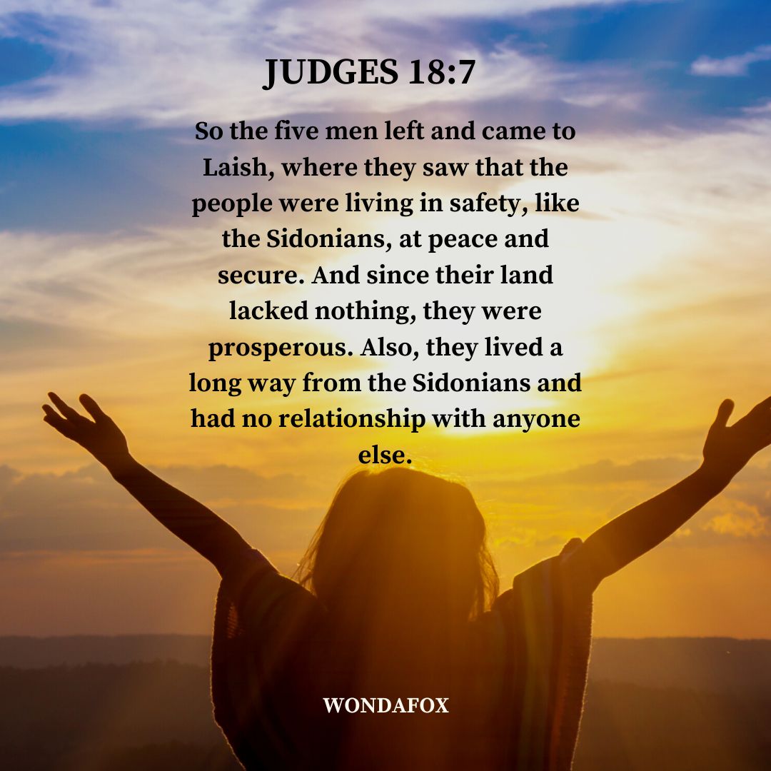 Judges 18:7
So the five men left and came to Laish, where they saw that the people were living in safety, like the Sidonians, at peace and secure. And since their land lacked nothing, they were prosperous. Also, they lived a long way from the Sidonians and had no relationship with anyone else