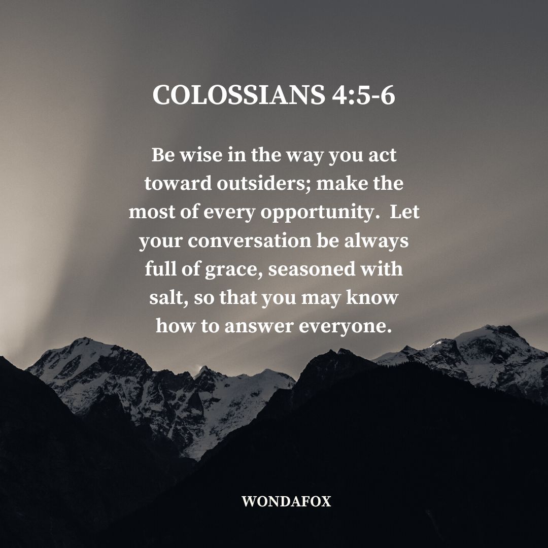 Colossians 4:5-6
Be wise in the way you act toward outsiders; make the most of every opportunity.  Let your conversation be always full of grace, seasoned with salt, so that you may know how to answer everyone.