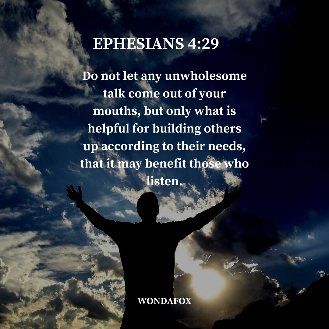 Ephesians 4:29
Do not let any unwholesome talk come out of your mouths, but only what is helpful for building others up according to their needs, that it may benefit those who listen.
