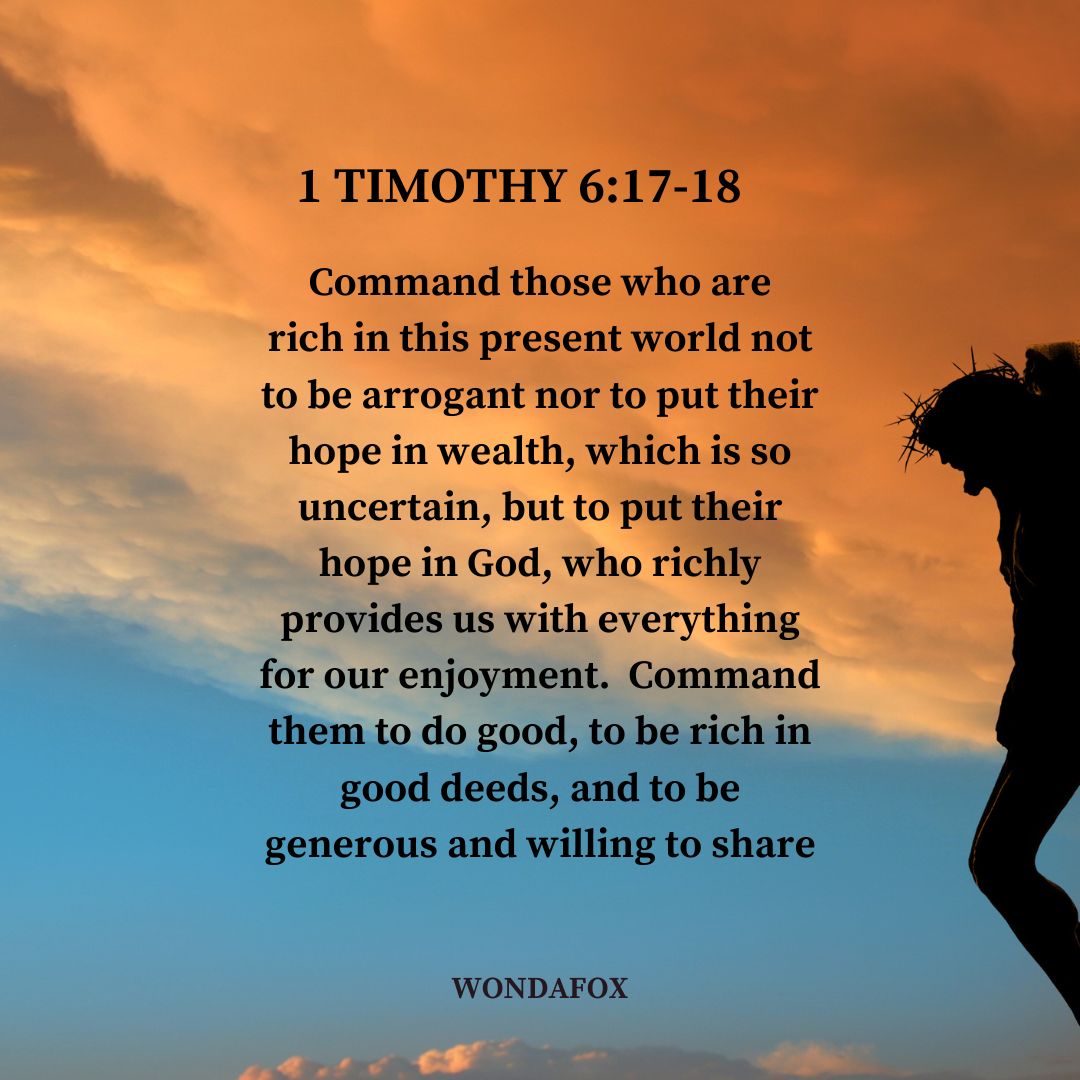 1 Timothy 6:17-18
Command those who are rich in this present world not to be arrogant nor to put their hope in wealth, which is so uncertain, but to put their hope in God, who richly provides us with everything for our enjoyment.  Command them to do good, to be rich in good deeds, and to be generous and willing to share.