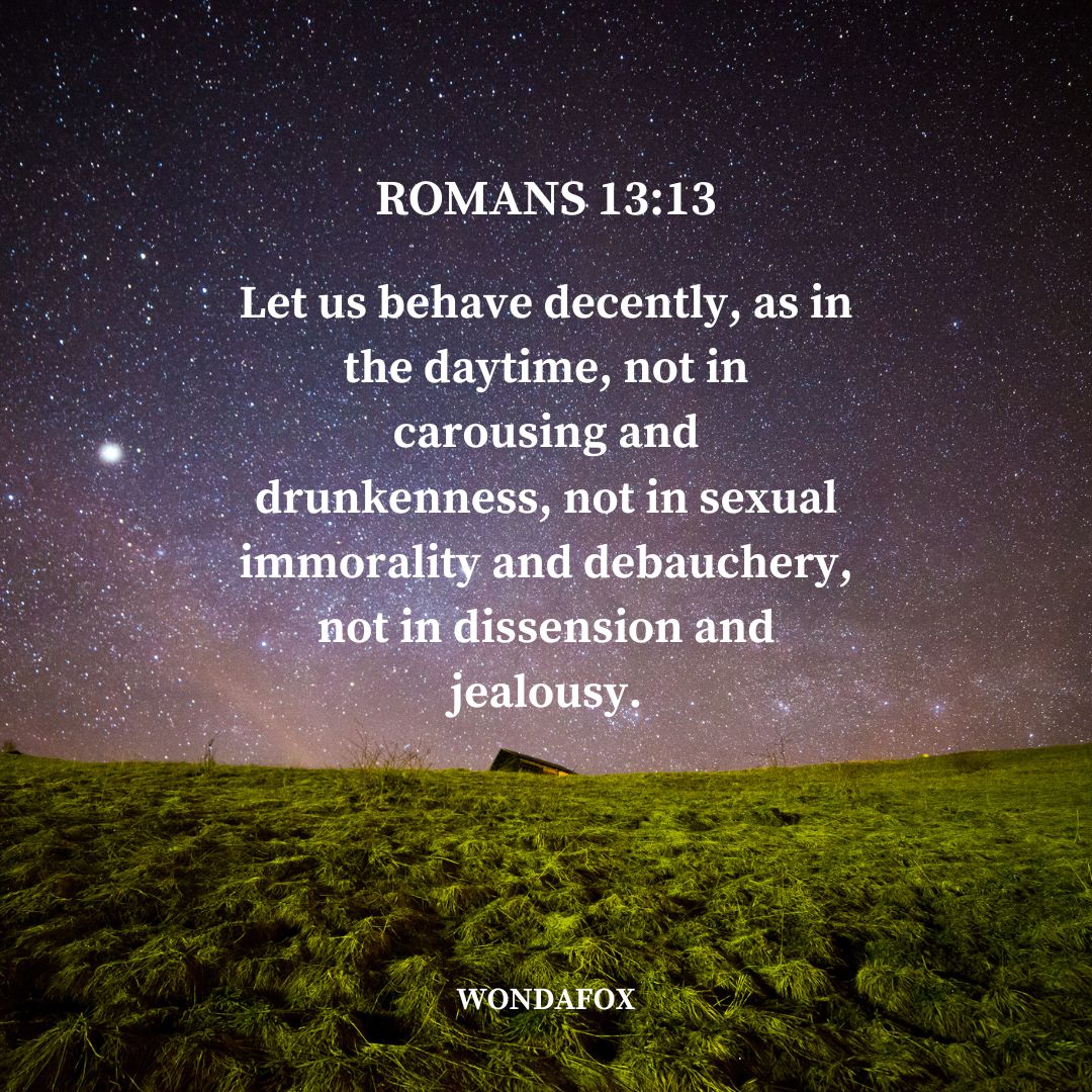 Romans 13:13
Let us behave decently, as in the daytime, not in carousing and drunkenness, not in sexual immorality and debauchery, not in dissension and jealousy.