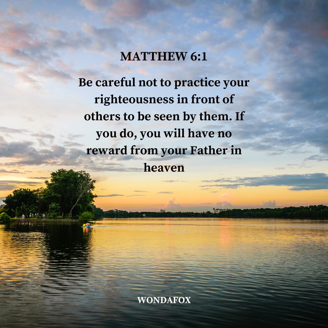 Matthew 6:1
Be careful not to practice your righteousness in front of others to be seen by them. If you do, you will have no reward from your Father in heaven.