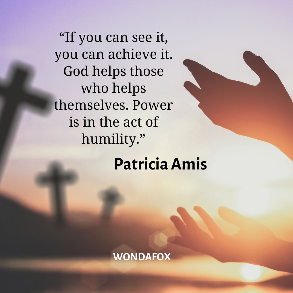 “If you can see it, you can achieve it. God helps those who helps themselves. Power is in the act of humility.”
Patricia Amis