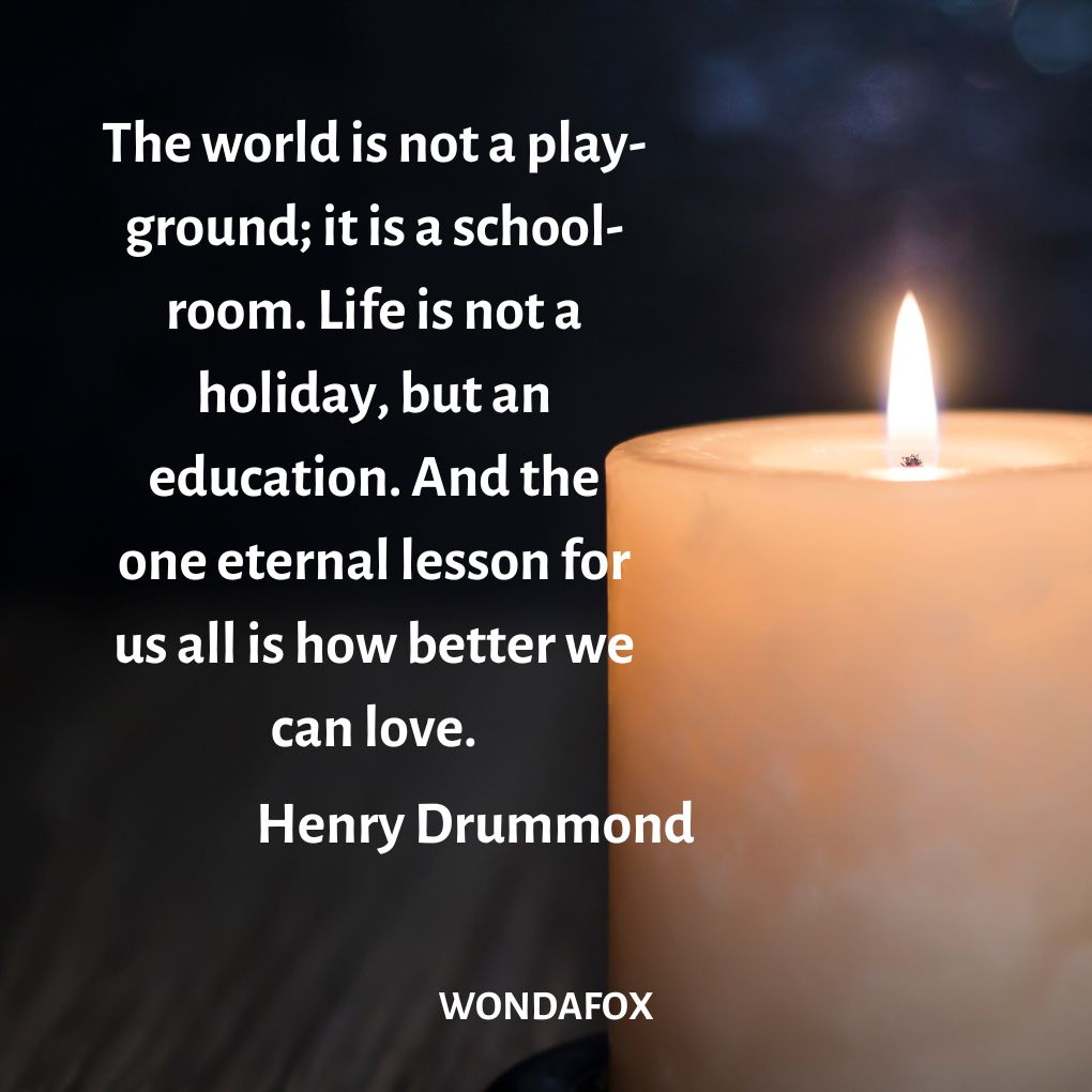  The world is not a play-ground; it is a school-room. Life is not a holiday, but an education. And the one eternal lesson for us all is how better we can love.
Henry Drummond